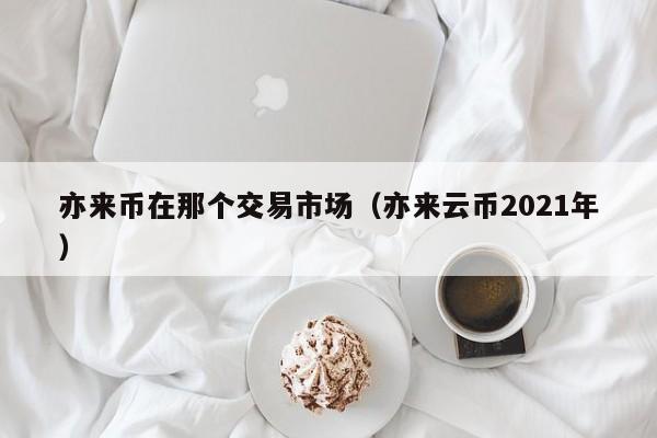 亦来币在那个交易市场(亦来云币2021年)
