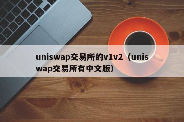 uniswap交易所的v1v2(uniswap交易所有中文版)