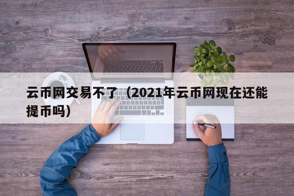 云币网交易不了(2021年云币网现在还能提币吗)