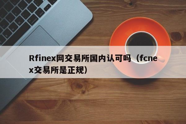 Rfinex网交易所国内认可吗(fcnex交易所是正规)