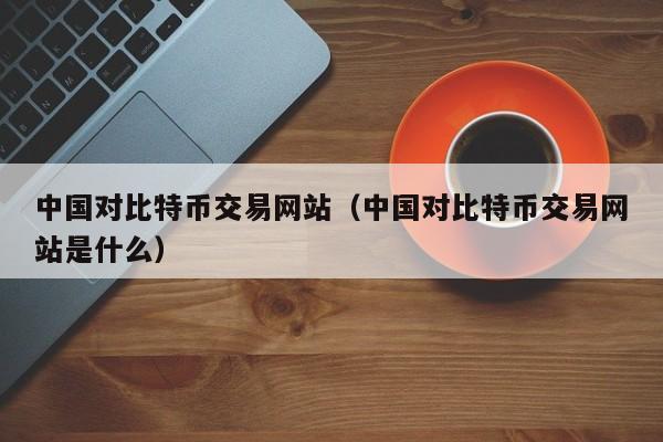 中国对比特币交易网站(中国对比特币交易网站是什么)