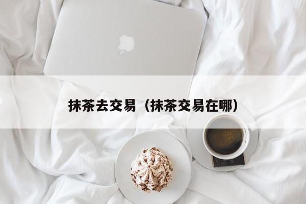 抹茶去交易(抹茶交易在哪)